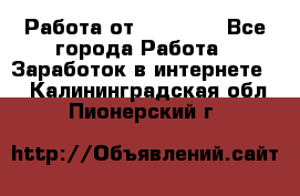 Работа от (  18) ! - Все города Работа » Заработок в интернете   . Калининградская обл.,Пионерский г.